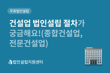 건설업 법인설립 절차가 궁금해요!(종합건설업, 전문건설업)